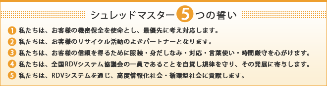 シュレッドマスター５つの誓い １．私たちは、お客様の機密保全を使命とし、最優先に考え対応します。 ２．私たちは、お客様のリサイクル活動のよきパートナーとなります。 ３．私たちは、お客様の信頼を得るために服装・身だしなみ・対応・言葉使い・時間厳守を心がけます。 ４．私たちは、全国RDVシステム協議会の一員であることを自覚し規律を守り、その発展に寄与します。 ５．私たちは、RVシステムを通じ、高度情報化社会・循環型社会に貢献します